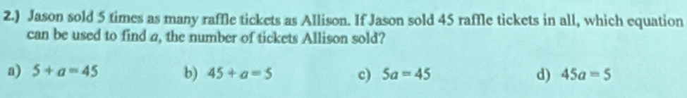 2.) Jason sold 5 times as many raffle tickets as Allison. If Jason sold 45 raffle tickets in all, which equation
can be used to find a, the number of tickets Allison sold?
b)
a) 5+a=45 45+a=5 c) 5a=45 d) 45a=5