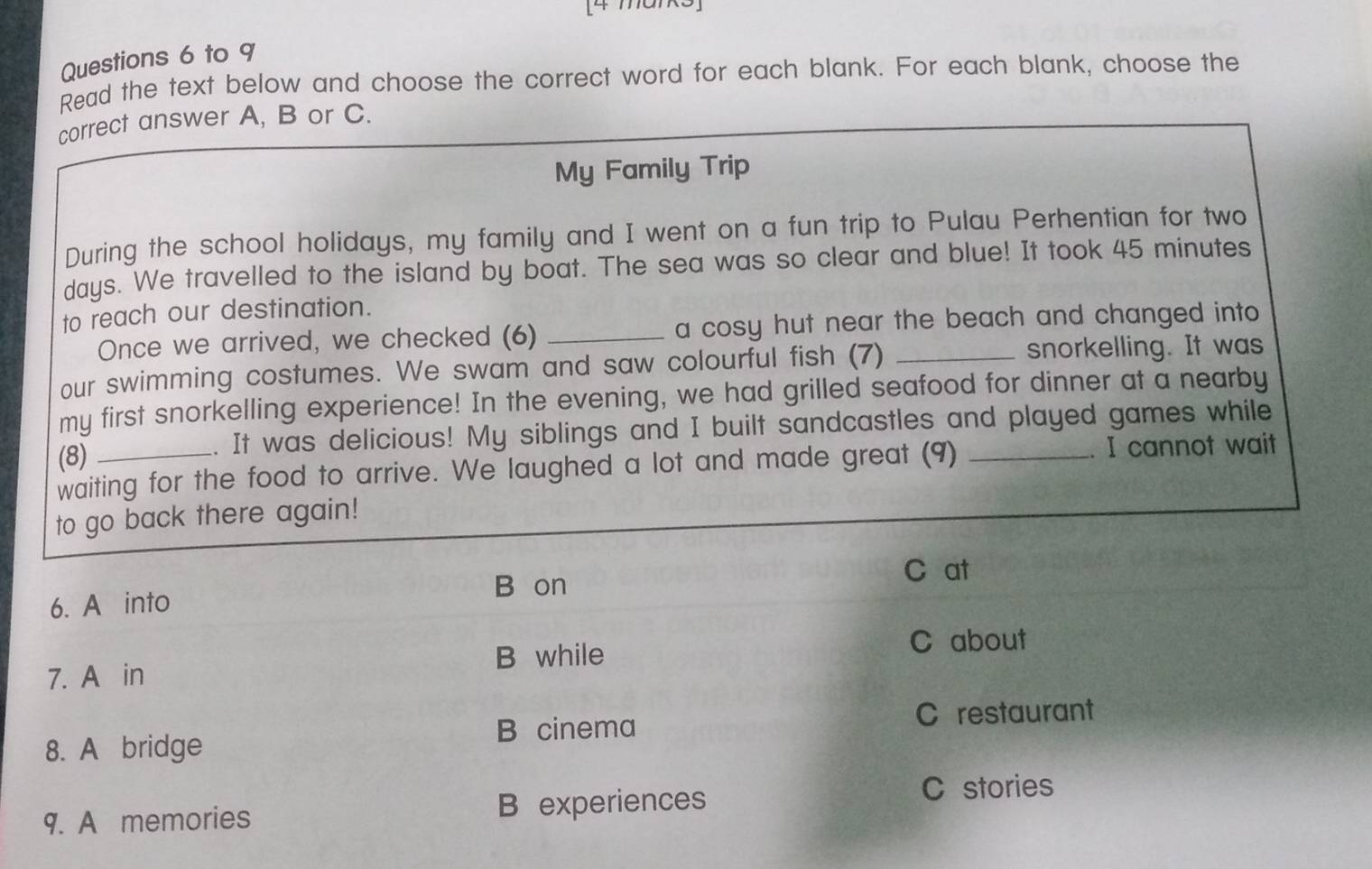 [4 ma]
Questions 6 to 9
Read the text below and choose the correct word for each blank. For each blank, choose the
correct answer A, B or C.
My Family Trip
During the school holidays, my family and I went on a fun trip to Pulau Perhentian for two
days. We travelled to the island by boat. The sea was so clear and blue! It took 45 minutes
to reach our destination.
Once we arrived, we checked (6) _a cosy hut near the beach and changed into 
our swimming costumes. We swam and saw colourful fish (7) _snorkelling. It was
my first snorkelling experience! In the evening, we had grilled seafood for dinner at a nearby
(8) _. It was delicious! My siblings and I built sandcastles and played games while
waiting for the food to arrive. We laughed a lot and made great (9) . I cannot wait
to go back there again!
B on
C at
6. A into
B while C about
7. A in
8. A bridge B cinema
C restaurant
9. A memories B experiences
C stories