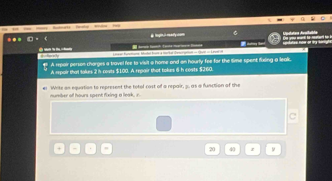 Boskmarka Develop Window Hntgi 
login.l-ready.com Updates Available 
Do you want to restart to i 
● Math To Do, /-Raady Sample Spaechi Canine Huartwarm Giaease Achiey Sant updates now or try tonight 
@ i Ready Linear Functions: Model from a Verbal Description — Quiz — Level H 
A repair person charges a travel fee to visit a home and an hourly fee for the time spent fixing a leak. 
A repair that takes 2 h costs $100. A repair that takes 6 h costs $260. 
Write an equation to represent the total cost of a repair, y, as a function of the 
number of hours spent fixing a leak, x.
20 40 x y