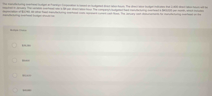 The manufacturing overhead budget at Franklyn Corporation is based on budgeted direct labor- hours. The direct labor budget indicates that 2,400 direct labor- hours will be
required in January. The variable overhead rate is $4 per direct labor -hour. The company's budgeted fixed manufacturing overhead is $43,020 per month, which includes
depreciation of $3,740. All other fixed manufacturing overhead costs represent current cash flows. The January cash disbursements for manufacturing overhead on the
manufacturing overhead budget should be:
Multipie Chaice
$39,280
$9,500
$52,620
$48.880