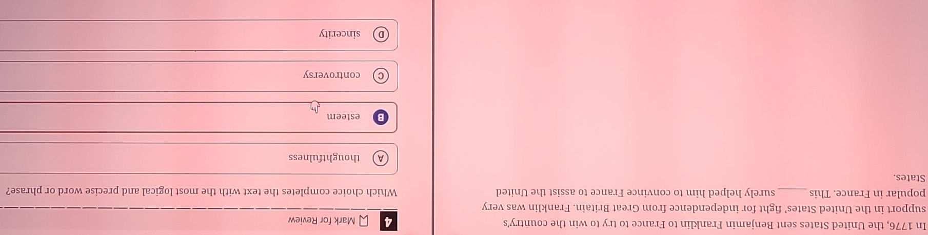 In 1776, the United States sent Benjamin Franklin to France to try to win the country's 4 Mark for Review
support in the United States’ fight for independence from Great Britain. Franklin was very
popular in France. This _surely helped him to convince France to assist the United Which choice completes the text with the most logical and precise word or phrase?
States.
thoughtfulness
esteem
controversy
sincerity