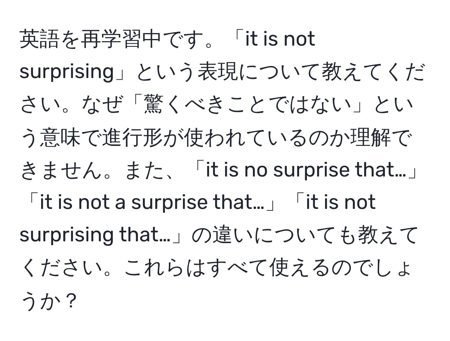 英語を再学習中です。「it is not surprising」という表現について教えてください。なぜ「驚くべきことではない」という意味で進行形が使われているのか理解できません。また、「it is no surprise that…」「it is not a surprise that…」「it is not surprising that…」の違いについても教えてください。これらはすべて使えるのでしょうか？