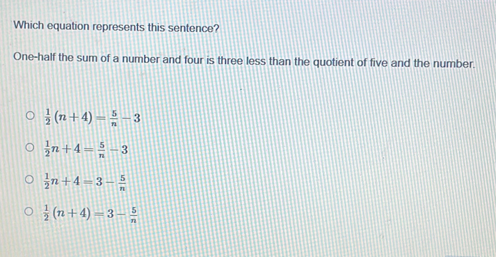 Which equation represents this sentence?
One-half the sum of a number and four is three less than the quotient of five and the number.
 1/2 (n+4)= 5/n -3
 1/2 n+4= 5/n -3
 1/2 n+4=3- 5/n 
 1/2 (n+4)=3- 5/n 