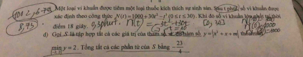 Một loại vi khuẩn được tiêm một loại thuốc kích thích sự sinh sản. Sau t phút, số vi khuẩn được 
xác định theo công thức N(t)=1000+30t^2-t^3(0≤ t≤ 30). Khi đó số vi khuần lớn nhất tại thời 
điểm 18 giây. 
d) Gọi S là tập hợp tất cả các giá trị của tham số7 để hàm số y=|x^2+x+m| thoarman
miny=2. Tổng tất cả các phần tử của S bằng - 23/4 