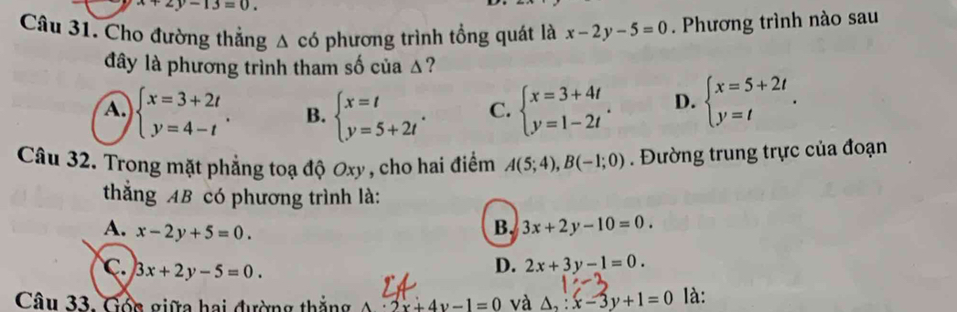 x+2y-13=0. 
Câu 31. Cho đường thắng △ cd phương trình tổng quát là x-2y-5=0. Phương trình nào sau
đây là phương trình tham số của Δ?
A. beginarrayl x=3+2t y=4-tendarray.. B. beginarrayl x=t y=5+2tendarray.. C. beginarrayl x=3+4t y=1-2tendarray.. D. beginarrayl x=5+2t y=tendarray.. 
Câu 32. Trong mặt phẳng toạ độ Oxy , cho hai điểm A(5;4), B(-1;0). Đường trung trực của đoạn
thắng AB có phương trình là:
A. x-2y+5=0.
B. 3x+2y-10=0.
C. 3x+2y-5=0.
D. 2x+3y-1=0. 
Câu 33. Gốc giữa hai đường thắng A· 2x+4y-1=0 và △ _2:x-3y+1=0 là: