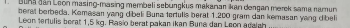 Buna dan Leon masing-masing membeli sebungkus makanan ikan dengan merek sama namun 
berat berbeda. Kemasan yang dibeli Buna tertulis berat 1.200 gram dan kemasan yang dibeli 
Leon tertulis berat 1,5 kg. Rasio berat pakan ikan Buna dan Leon adalah_