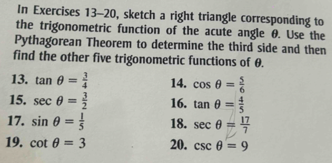 In Exercises 13-20, sketch a right triangle corresponding to 
the trigonometric function of the acute angle θ. Use the 
Pythagorean Theorem to determine the third side and then 
find the other five trigonometric functions of θ. 
13. tan θ = 3/4  14. cos θ = 5/6 
15. sec θ = 3/2  16. tan θ = 4/5 
17. sin θ = l/5  18. sec θ = 17/7 
19. cot θ =3 20. csc θ =9