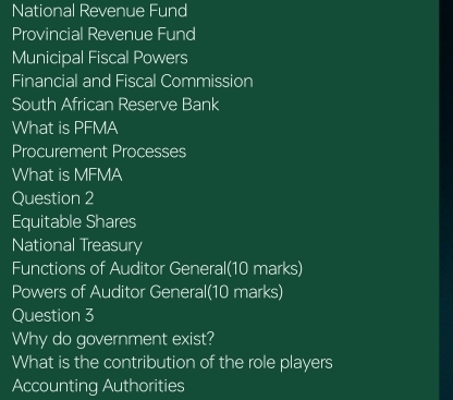 National Revenue Fund 
Provincial Revenue Fund 
Municipal Fiscal Powers 
Financial and Fiscal Commission 
South African Reserve Bank 
What is PFMA 
Procurement Processes 
What is MFMA 
Question 2 
Equitable Shares 
National Treasury 
Functions of Auditor General(10 marks) 
Powers of Auditor General(10 marks) 
Question 3 
Why do government exist? 
What is the contribution of the role players 
Accounting Authorities