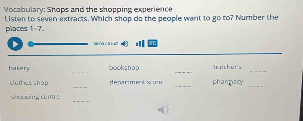 Vocabulary: Shops and the shopping experience 
Listen to seven extracts. Which shop do the people want to go to? Number the 
places 1-7. 
00:00 / 01:42 
_ 
_ 
bakery bookshop butcher's_ 
_ 
clothes shop department store _pharmacy_ 
_ 
shopping centre