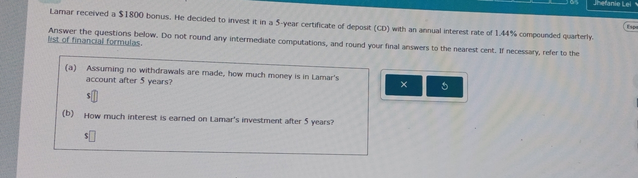 Jhefanie Lei 
Lamar received a $1800 bonus. He decided to invest it in a 5-year certificate of deposit (CD) with an annual interest rate of 1.44% compounded quarterly. 
Esp 
list of financial formulas. 
Answer the questions below. Do not round any intermediate computations, and round your final answers to the nearest cent. If necessary, refer to the 
(a) Assuming no withdrawals are made, how much money is in Lamar's 
account after 5 years? 
× 5 
(b) How much interest is earned on Lamar's investment after 5 years? 
s