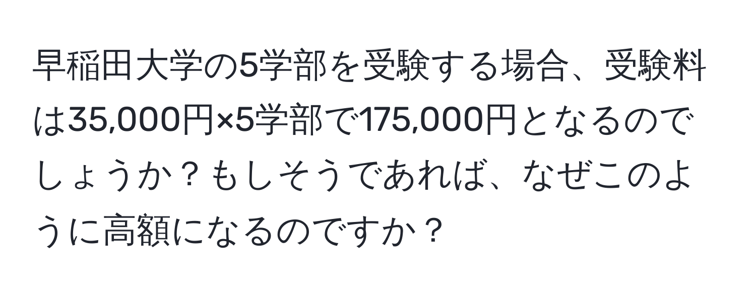 早稲田大学の5学部を受験する場合、受験料は35,000円×5学部で175,000円となるのでしょうか？もしそうであれば、なぜこのように高額になるのですか？