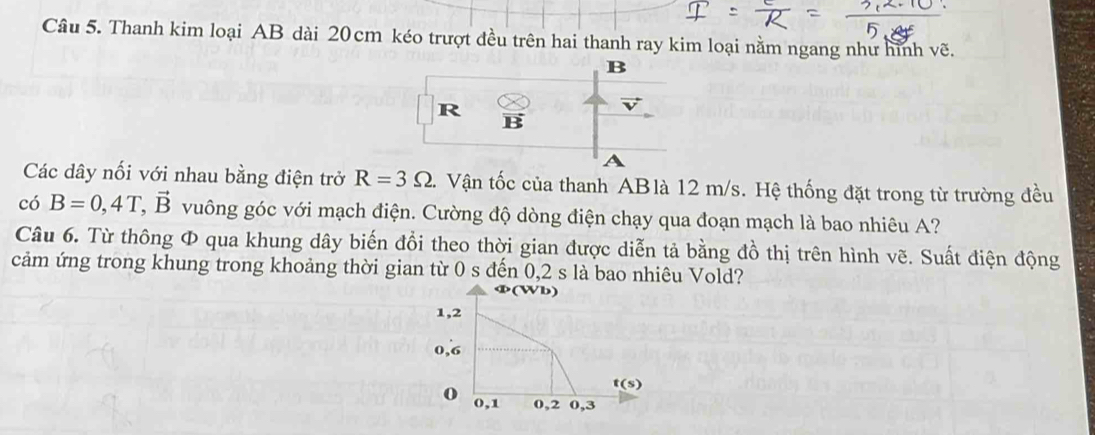 Thanh kim loại AB dài 20cm kéo trượt đều trên hai thanh ray kim loại nằm ngang như hình vẽ.
B
R
vector BS
A
Các dây nối với nhau bằng điện trở R=3Omega. Vận tốc của thanh ABlà 12 m/s. Hệ thống đặt trong từ trường đều 
có B=0,4T, vector B vuông góc với mạch điện. Cường độ dòng điện chạy qua đoạn mạch là bao nhiêu A? 
Câu 6. Từ thông Φ qua khung dây biến đồi theo thời gian được diễn tả bằng đồ thị trên hình vẽ. Suất điện động 
cảm ứng trong khung trong khoảng thời gian từ 0 s đến 0,2 s là bao nhiêu Vold? 
Ф(Wb)
1, 2
0,6
t(s)
o 0, 1 0, 2 0, 3