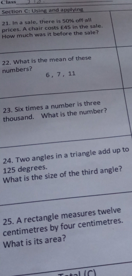 Class_ 
Section C: Using and applying 
21. In a sale, there is 50% off all 
prices. A chair costs £45 in the sale. 
How much was it before the sale? 
22. What is the mean of these 
numbers?
6, 7, 11
23. Six times a number is three 
thousand. What is the number? 
24. Two angles in a triangle add up to
125 degrees. 
What is the size of the third angle? 
25. A rectangle measures twelve 
centimetres by four centimetres. 
What is its area? 
(C)