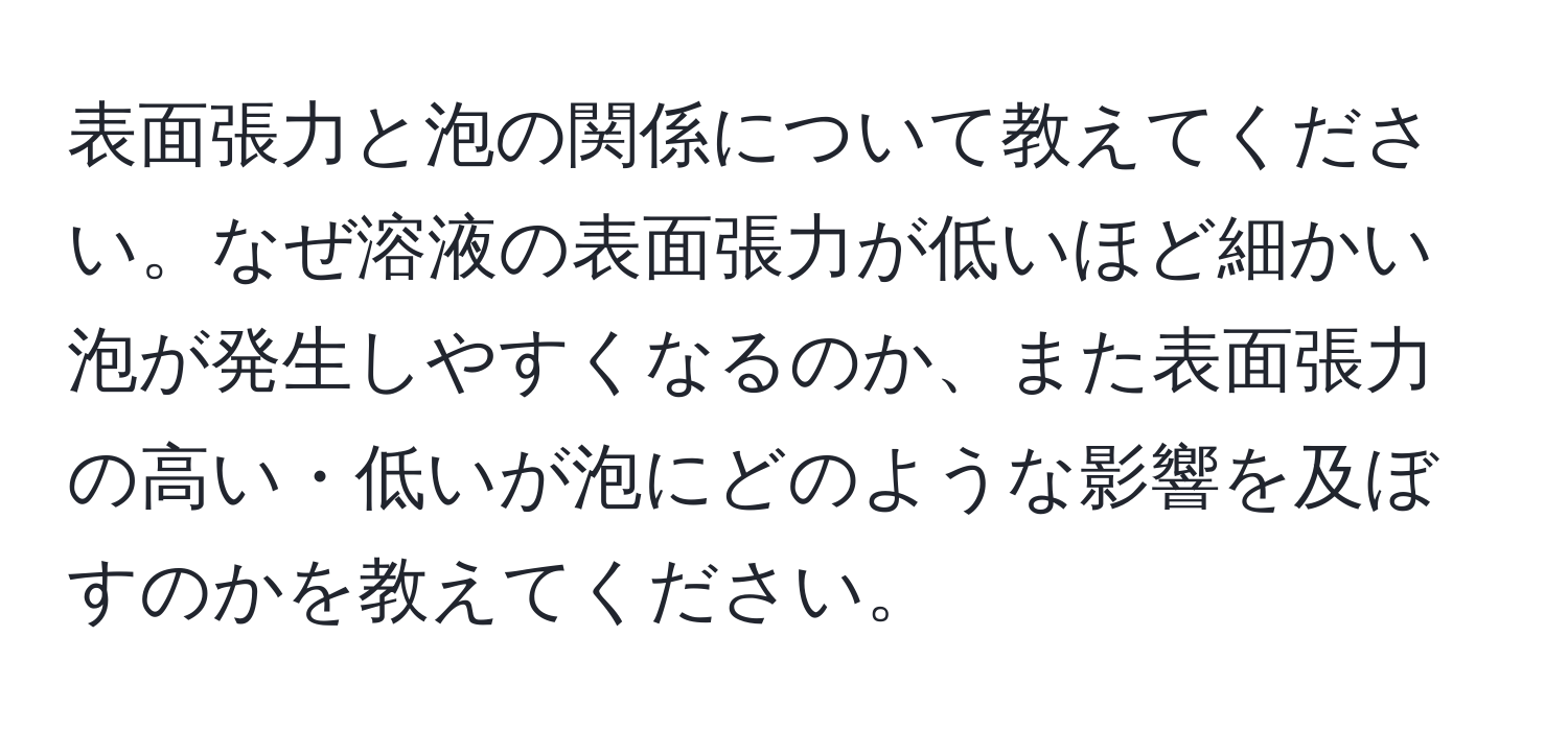 表面張力と泡の関係について教えてください。なぜ溶液の表面張力が低いほど細かい泡が発生しやすくなるのか、また表面張力の高い・低いが泡にどのような影響を及ぼすのかを教えてください。