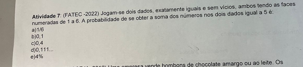 Atividade 7: (FATEC -2022) Jogam-se dois dados, exatamente iguais e sem vícios, ambos tendo as faces
numeradas de 1 a 6. A probabilidade de se obter a soma dos números nos dois dados igual a 5 é:
a) 1/6
b) 0,1
c) 0,4
d) 0,111...
e) 4%
resavende hombons de chocolate amargo ou ao leite. Os