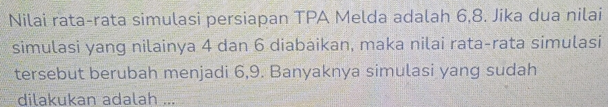 Nilai rata-rata simulasi persiapan TPA Melda adalah 6, 8. Jika dua nilai 
simulasi yang nilainya 4 dan 6 diabaikan, maka nilai rata-rata simulasi 
tersebut berubah menjadi 6, 9. Banyaknya simulasi yang sudah 
dilakukan adalah ...