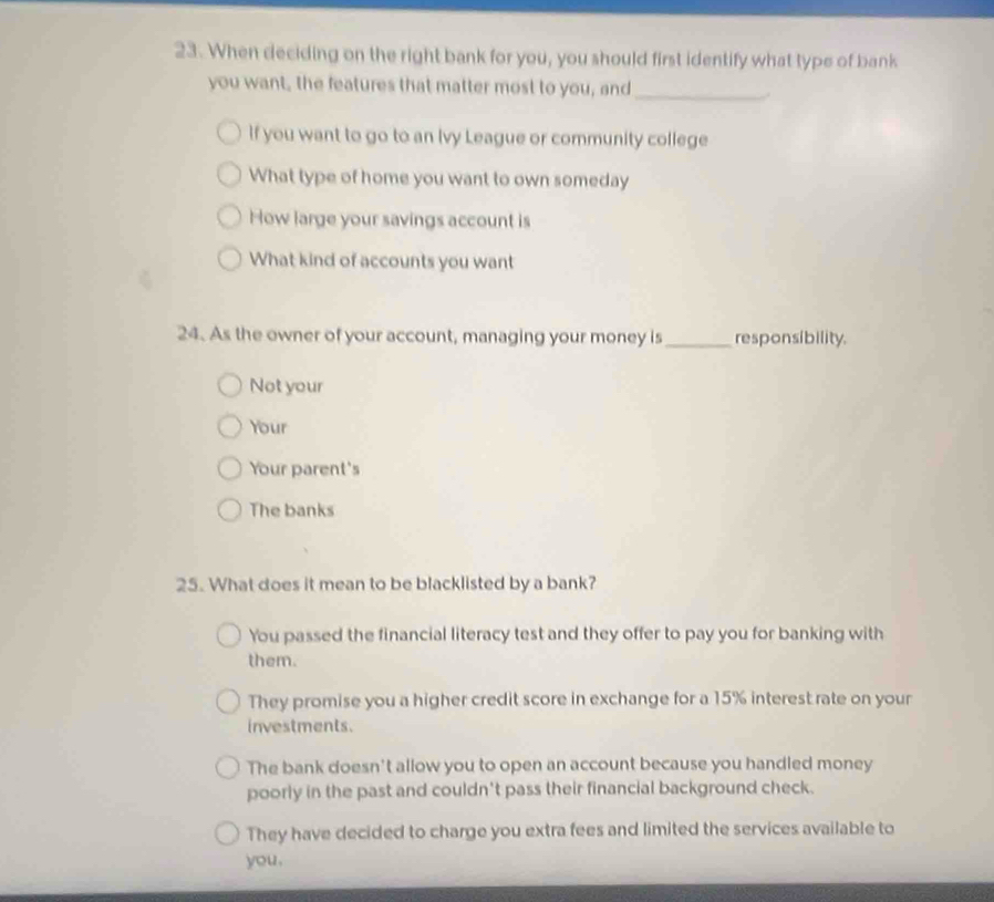 When deciding on the right bank for you, you should first identify what type of bank
you want, the features that matter most to you, and_
.
If you want to go to an Ivy League or community college
What type of home you want to own someday
How large your savings account is
What kind of accounts you want
24. As the owner of your account, managing your money is _responsibility.
Not your
Your
Your parent's
The banks
25. What does it mean to be blacklisted by a bank?
You passed the financial literacy test and they offer to pay you for banking with
them.
They promise you a higher credit score in exchange for a 15% interest rate on your
investments.
The bank doesn't allow you to open an account because you handled money
poorly in the past and couldn't pass their financial background check.
They have decided to charge you extra fees and limited the services available to
you.