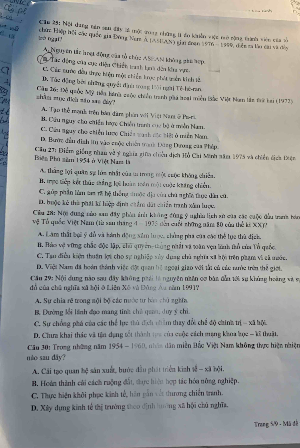 sang it, sá
* L à n h i nh C
Câu 25: Nội dung nào sau đây là một trong những lí do khiến việc mở rộng thành viên của tổ
chức Hiệp hội các quốc gia Đông Nam Á (ASEAN) giai đoạn 1976-1999
trở ngại? 9, diễn ra lâu dài và đầy
A. Nguyên tắc hoạt động của tổ chức ASEAN không phù hợp.
*B Tác động của cục diện Chiến tranh lạnh đến khu vực.
C. Các nước đều thực hiện một chiến lược phát triển kinh tế.
D. Tác động bởi những quyết định trong Hội nghị Tê-hê-ran.
Câu 26: Đế quốc Mỹ tiến hành cuộc chiến tranh phá hoại miền Bắc Việt Nam lần thứ hai (1972)
nhằm mục đích nào sau đây?
A. Tạo thể mạnh trên bản đàm phán với Việt Nam ở Pa-ri.
B. Cứu nguy cho chiến lược Chiến tranh cục bộ ở miền Nam.
C. Cứu nguy cho chiến lược Chiến tranh đặc biệt ở miền Nam.
D. Bước đầu dính líu vào cuộc chiến tranh Đông Dương của Pháp.
Câu 27: Điểm giống nhau về ý nghĩa giữa chiến dịch Hồ Chí Minh năm 1975 và chiến dịch Điện
Biên Phủ năm 1954 ở Việt Nam là
A. thắng lợi quân sự lớn nhất của ta trong một cuộc kháng chiến.
B. trực tiếp kết thúc thắng lợi hoàn toàn một cuộc kháng chiến.
C. góp phần làm tan rã hệ thống thuộc địa của chủ nghĩa thực dân cũ.
D. buộc kẻ thù phải kí hiệp định chấm dứt chiến tranh xâm lược.
Câu 28: Nội dung nào sau đây phản ánh không đúng ý nghĩa lịch sử của các cuộc đấu tranh bảo
Tệ Tổ quốc Việt Nam (từ sau tháng 4 - 1975 đến cuối những năm 80 của thế kỉ XX)?
A. Làm thất bại ý đồ và hành động xâm lược, chống phá của các thế lực thù địch.
B. Bảo vệ vững chắc độc lập, chủ quyền, thống nhất và toàn vẹn lãnh thổ của Tổ quốc.
C. Tạo điều kiện thuận lợi cho sự nghiệp xây dựng chủ nghĩa xã hội trên phạm vi cả nước.
D. Việt Nam đã hoàn thành việc đặt quan hệ ngoại giao với tất cả các nước trên thế giới.
Câu 29: Nội dung nào sau đây không phải là nguyên nhân cơ bản dẫn tới sự khủng hoảng và sự
đồ của chủ nghĩa xã hội ở Liên Xô và Đông Âu năm 1991?
A. Sự chia rẽ trong nội bộ các nước tư bản chủ nghĩa.
B. Đường lối lãnh đạo mang tính chủ quan, duy ý chí.
C. Sự chống phá của các thế lực thủ địch nhằm thay đổi chế độ chính trị - xã hội.
D. Chưa khai thác và tận dụng tốt thành tựu của cuộc cách mạng khoa học - kĩ thuật.
Câu 30: Trong những năm 1954 - 1960, nhân dân miền Bắc Việt Nam không thực hiện nhiện
nào sau đây?
A. Cải tạo quan hệ sản xuất, bước đầu phát triển kinh tế - xã hội.
B. Hoàn thành cải cách ruộng đất, thực hiện hợp tác hóa nông nghiệp.
C. Thực hiện khôi phục kinh tế, hàn gắn vết thương chiến tranh.
D. Xây dựng kinh tế thị trường theo định hướng xã hội chủ nghĩa.
Trang 5/9 - Mã đề