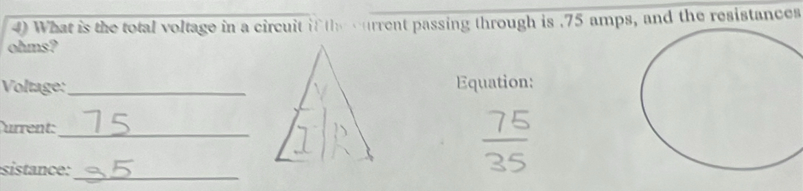 What is the total voltage in a circuit if the current passing through is . 75 amps, and the resistances 
ohms? 
Voltage: _Equation: 
urrent:_ 
sistance:_
 75/35 