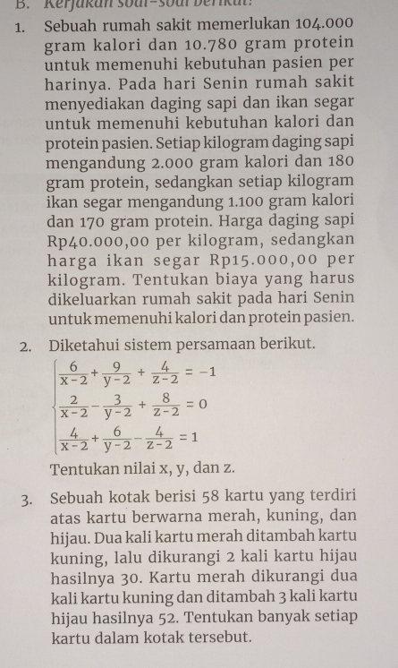 Kerjakan soar-soul berikut:
1. Sebuah rumah sakit memerlukan 104.000
gram kalori dan 10.780 gram protein
untuk memenuhi kebutuhan pasien per
harinya. Pada hari Senin rumah sakit
menyediakan daging sapi dan ikan segar
untuk memenuhi kebutuhan kalori dan
protein pasien. Setiap kilogram daging sapi
mengandung 2.000 gram kalori dan 180
gram protein, sedangkan setiap kilogram
ikan segar mengandung 1.100 gram kalori
dan 170 gram protein. Harga daging sapi
Rp40.000,00 per kilogram, sedangkan
harga ikan segar Rp15.000,00 per
kilogram. Tentukan biaya yang harus
dikeluarkan rumah sakit pada hari Senin
untuk memenuhi kalori dan protein pasien.
2. Diketahui sistem persamaan berikut.
beginarrayl  6/x-2 + 9/y-2 + 6/z-2 =-1  2/x-2 - 3/y-2 + 8/z-2 =0  6/x-2 + 6/y-2 - 6/z-2 =1endarray.
Tentukan nilai x, y, dan z.
3. Sebuah kotak berisi 58 kartu yang terdiri
atas kartu berwarna merah, kuning, dan
hijau. Dua kali kartu merah ditambah kartu
kuning, lalu dikurangi 2 kali kartu hijau
hasilnya 30. Kartu merah dikurangi dua
kali kartu kuning dan ditambah 3 kali kartu
hijau hasilnya 52. Tentukan banyak setiap
kartu dalam kotak tersebut.