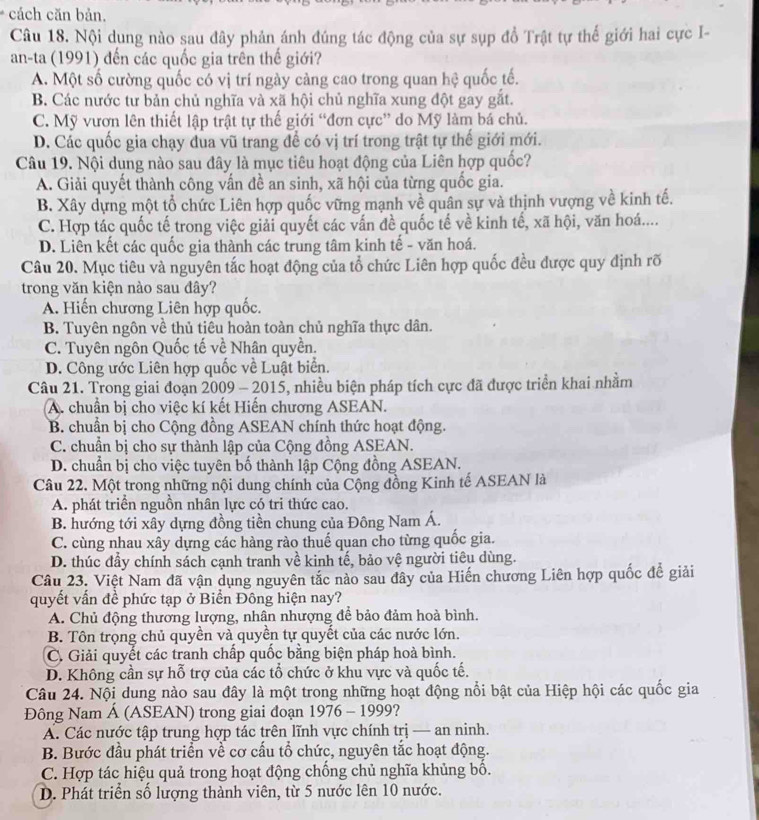 cách căn bản.
Câu 18. Nội dụng nào sau đây phản ánh đúng tác động của sự sụp đồ Trật tự thế giới hai cực I-
an-ta (1991) đến các quốc gia trên thế giới?
A. Một số cường quốc có vị trí ngày càng cao trong quan hệ quốc tế.
B. Các nước tư bản chủ nghĩa và xã hội chủ nghĩa xung đột gay gắt.
C. Mỹ vươn lên thiết lập trật tự thế giới “đơn cực” do Mỹ làm bá chủ.
D. Các quốc gia chạy đua vũ trang để có vị trí trong trật tự thế giới mới.
Câu 19. Nội dụng nào sau đây là mục tiêu hoạt động của Liên hợp quốc?
A. Giải quyết thành công vấn đề an sinh, xã hội của từng quốc gia.
B. Xây dựng một tổ chức Liên hợp quốc vững mạnh về quân sự và thịnh vượng về kinh tế.
C. Hợp tác quốc tế trong việc giải quyết các vấn đề quốc tế về kinh tế, xã hội, văn hoá....
D. Liên kết các quốc gia thành các trung tâm kinh tế - văn hoá.
Câu 20. Mục tiêu và nguyên tắc hoạt động của tổ chức Liên hợp quốc đều được quy định rõ
trong văn kiện nào sau đây?
A. Hiến chương Liên hợp quốc.
B. Tuyên ngôn về thủ tiêu hoàn toàn chủ nghĩa thực dân.
C. Tuyên ngôn Quốc tế về Nhân quyền.
D. Công ước Liên hợp quốc về Luật biển.
Câu 21. Trong giai đoạn 2009 - 2015, nhiều biện pháp tích cực đã được triển khai nhằm
A. chuẩn bị cho việc kí kết Hiến chương ASEAN.
B. chuẩn bị cho Cộng đồng ASEAN chính thức hoạt động.
C. chuẩn bị cho sự thành lập của Cộng đồng ASEAN.
D. chuẩn bị cho việc tuyên bố thành lập Cộng đồng ASEAN.
Câu 22. Một trong những nội dung chính của Cộng đồng Kinh tế ASEAN là
A. phát triển nguồn nhân lực có tri thức cao.
B. hướng tới xây dựng đồng tiền chung của Đông Nam Á.
C. cùng nhau xây dựng các hàng rào thuế quan cho từng quốc gia.
D. thúc đầy chính sách cạnh tranh về kinh tế, bảo vệ người tiêu dùng.
Câu 23. Việt Nam đã vận dụng nguyên tắc nào sau đây của Hiến chương Liên hợp quốc đề giải
quyết vấn đề phức tạp ở Biển Đông hiện nay?
A. Chủ động thương lượng, nhân nhượng để bảo đảm hoà bình.
B. Tôn trọng chủ quyền và quyền tự quyết của các nước lớn.
C. Giải quyết các tranh chấp quốc bằng biện pháp hoà bình.
D. Không cần sự hỗ trợ của các tổ chức ở khu vực và quốc tế.
Câu 24. Nội dung nào sau đây là một trong những hoạt động nổi bật của Hiệp hội các quốc gia
Đông Nam Á (ASEAN) trong giai đoạn 1976 - 1999?
A. Các nước tập trung hợp tác trên lĩnh vực chính trị — an ninh.
B. Bước đầu phát triển về cơ cấu tổ chức, nguyên tắc hoạt động.
C. Hợp tác hiệu quả trong hoạt động chống chủ nghĩa khủng bố.
D. Phát triển số lượng thành viên, từ 5 nước lên 10 nước.
