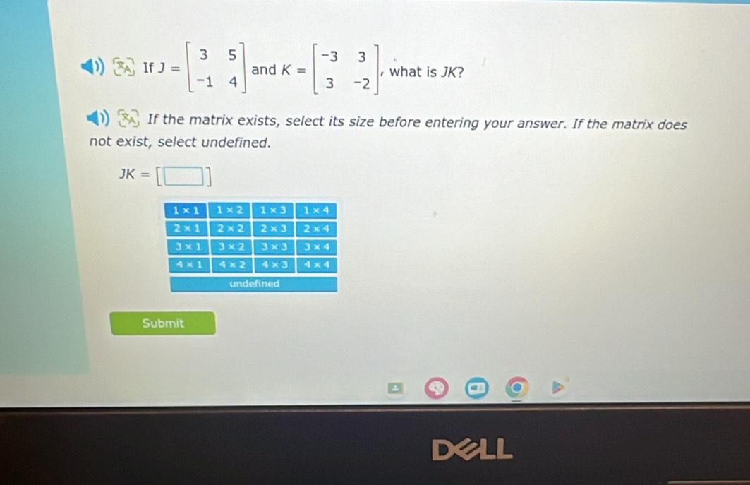 If J=beginbmatrix 3&5 -1&4endbmatrix and K=beginbmatrix -3&3 3&-2endbmatrix , what is JK?
If the matrix exists, select its size before entering your answer. If the matrix does
not exist, select undefined.
JK=[□ ]
Submit