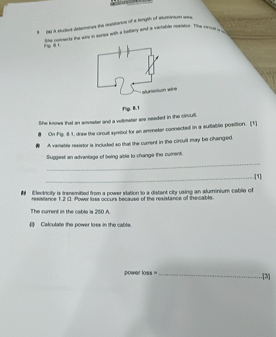 3 (a) A student determines the resistance of a length of aluminium wire. 
She cennects the wire in series with a battery and a variable resistor. The cirsui is 
Fig 8.1. 
She knows that an ammeter and a voltmeter are needed in the circuit. 
@ On Fig. 8.1, draw the circuit symbol for an ammeter connected in a suitable position. [1] 
A variable resistor is included so that the current in the circuit may be changed. 
_ 
Suggest an advantage of being able to change the current. 
_[1] 
Electricity is transmitted from a power station to a distant city using an aluminium cable of 
resistance 1.2 Ω. Power loss occurs because of the resistance of thecable. 
The current in the cable is 250 A. 
(1) Calculate the power loss in the cable. 
power loss =_ 
[3]