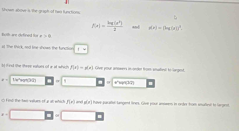 Shown above is the graph of two functions:
f(x)= log (x^3)/2  and g(x)=(log (x))^3. 
Both are defined for x>0. 
a) The thick, red line shows the function 1
b) Find the three values of ± at which f(x)=g(x) Give your answers in order from smallest to largest.
x= 1/e^(sqrt(3/2) or 1 or e^wedge)sqrt(3/2)
c) Find the two values of z at which f(x) and g(x) have parallel tangent lines. Give your answers in order from smallest to largest.
x=
overline  or