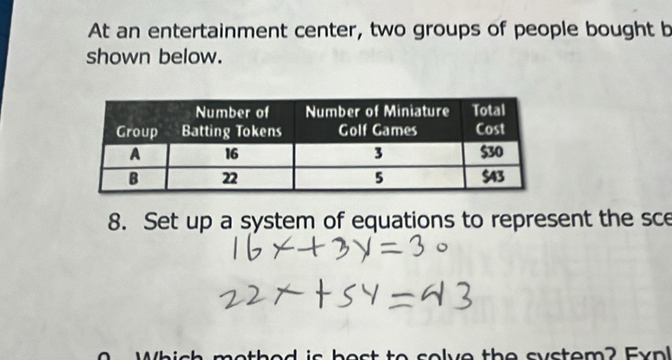 At an entertainment center, two groups of people bought b 
shown below. 
8. Set up a system of equations to represent the sce 
Which mothed is bost to solve the system? Expl