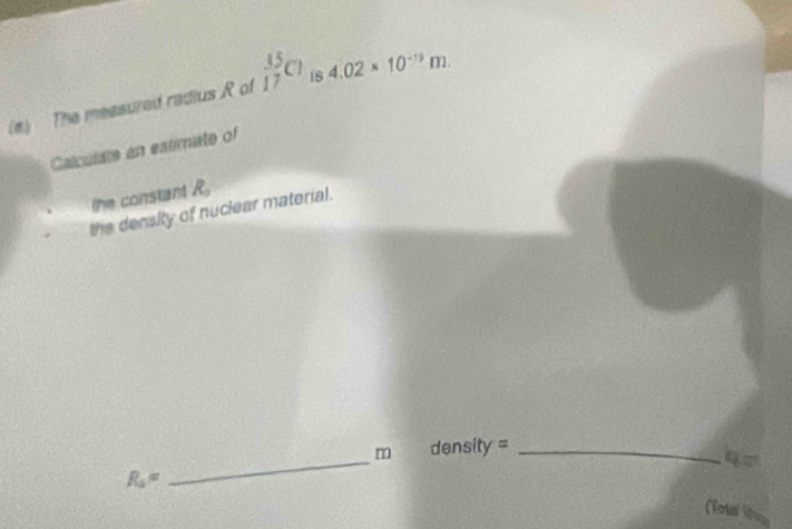 The measured radius R of  15/17 Cl 1s 4.02* 10^(-19)m. 
Calculate an estimate of 
the constant R_3
the density of nuclear material.
m density =_ 
R_0=
_ 
(Total lie