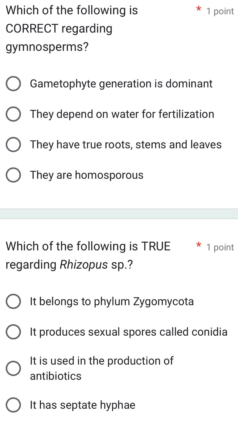 Which of the following is 1 point
CORRECT regarding
gymnosperms?
Gametophyte generation is dominant
They depend on water for fertilization
They have true roots, stems and leaves
They are homosporous
Which of the following is TRUE 1 point
regarding Rhizopus sp.?
It belongs to phylum Zygomycota
It produces sexual spores called conidia
It is used in the production of
antibiotics
It has septate hyphae