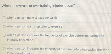 When do overuse or overtraining injuries occur?
when a person trains 3 days per week
when a person warms up prior to exercise
when a person increases the frequency of exercise before increasing the
intensity of exercise
when a person increases the intensity of exercise before increasing the time
(duration) of exercise