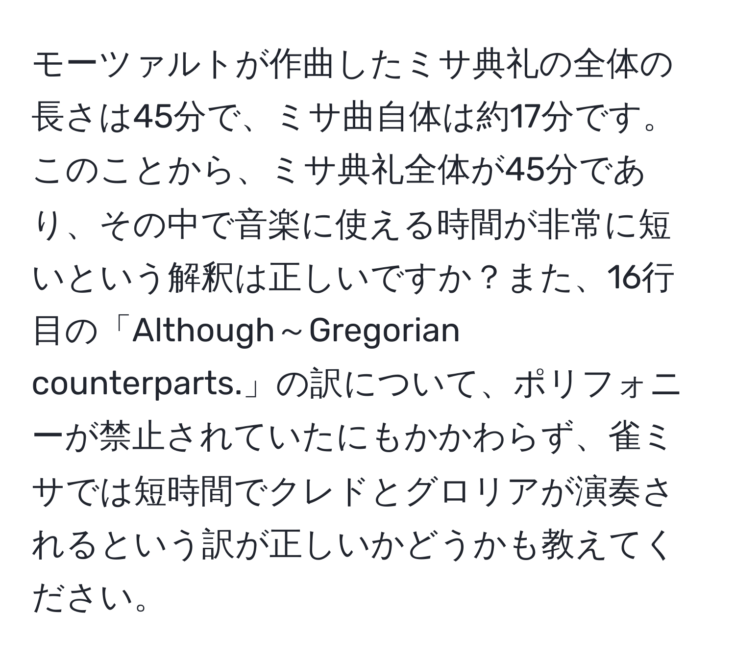 モーツァルトが作曲したミサ典礼の全体の長さは45分で、ミサ曲自体は約17分です。このことから、ミサ典礼全体が45分であり、その中で音楽に使える時間が非常に短いという解釈は正しいですか？また、16行目の「Although～Gregorian counterparts.」の訳について、ポリフォニーが禁止されていたにもかかわらず、雀ミサでは短時間でクレドとグロリアが演奏されるという訳が正しいかどうかも教えてください。