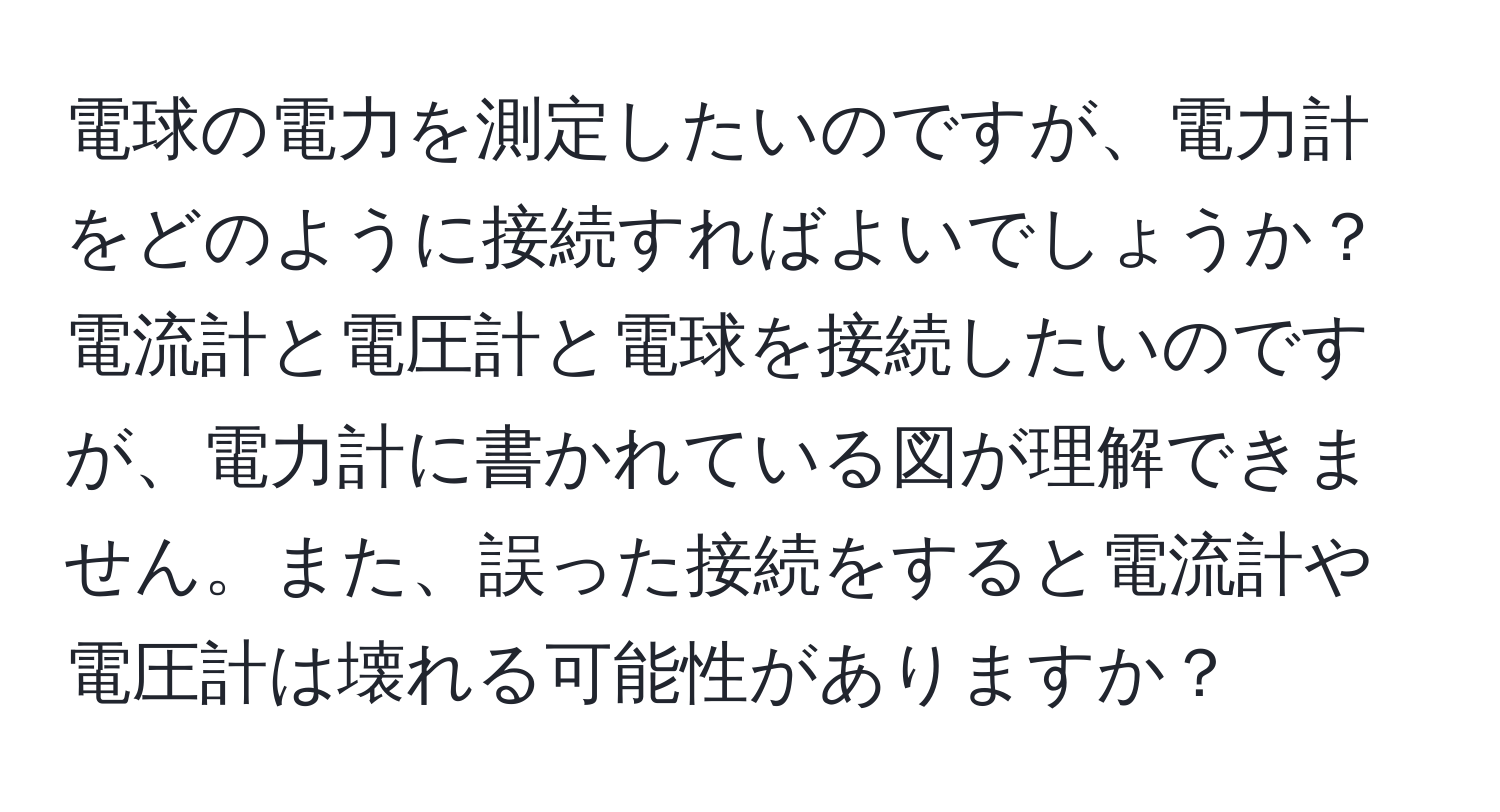 電球の電力を測定したいのですが、電力計をどのように接続すればよいでしょうか？電流計と電圧計と電球を接続したいのですが、電力計に書かれている図が理解できません。また、誤った接続をすると電流計や電圧計は壊れる可能性がありますか？