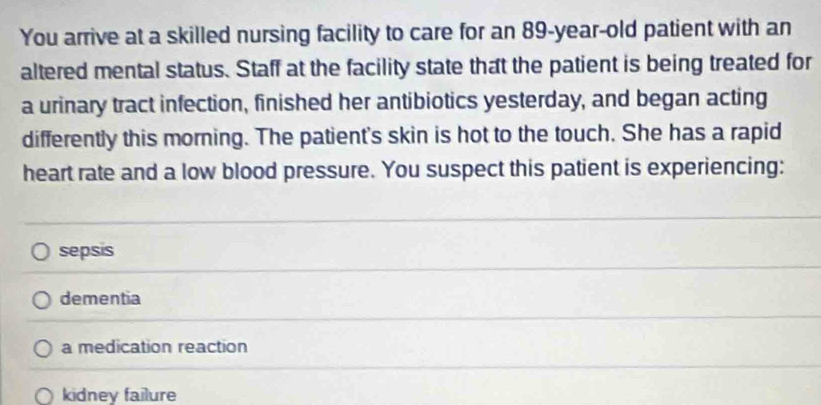 You arrive at a skilled nursing facility to care for an 89-year-old patient with an
altered mental status. Staff at the facility state that the patient is being treated for
a urinary tract infection, finished her antibiotics yesterday, and began acting
differently this morning. The patient's skin is hot to the touch. She has a rapid
heart rate and a low blood pressure. You suspect this patient is experiencing:
sepsis
dementia
a medication reaction
kidney failure