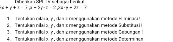 Diberikan SPLTV sebagai berikut.
2x+y+z=7, x+2y-z=2, 3x-y+2z=7
1. Tentukan nilai x, y , dan z menggunakan metode Eliminasi ! 
2. Tentukan nilai x, y , dan z menggunakan metode Substitusi ! 
3. Tentukan nilai x, y , dan z menggunakan metode Gabungan ! 
4. Tentukan nilai x, y , dan z menggunakan metode Determinan