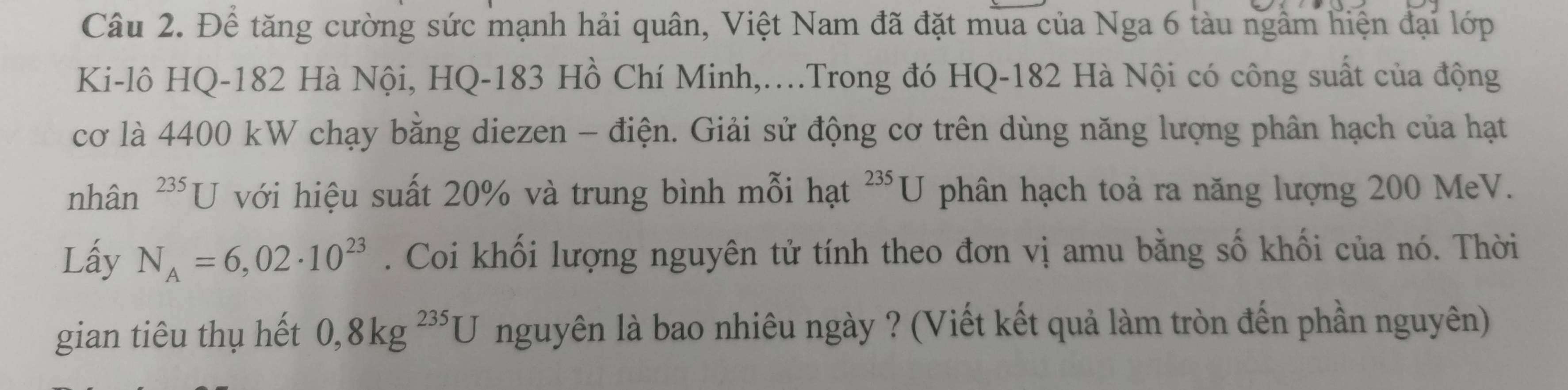 Để tăng cường sức mạnh hải quân, Việt Nam đã đặt mua của Nga 6 tàu ngâm hiện đại lớp 
Ki-lô HQ- 182 Hà Nội, HQ- 183 Hồ Chí Minh,...Trong đó HQ- 182 Hà Nội có công suất của động 
cơ là 4400 kW chạy bằng diezen - điện. Giải sử động cơ trên dùng năng lượng phân hạch của hạt 
nhân 235□ với hiệu suất 20% và trung bình mỗi hạt^(235)U phân hạch toả ra năng lượng 200 MeV. 
Lấy N_A=6,02· 10^(23). Coi khối lượng nguyên tử tính theo đơn vị amu bằng số khối của nó. Thời 
gian tiêu thụ hết 0, 8kg^(235)U nguyên là bao nhiêu ngày ? (Viết kết quả làm tròn đến phần nguyên)