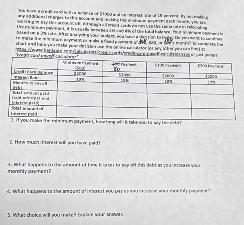 You have a credit card with a balance of $2000 and an interest rate of 19 percent. By not making 
any additional charges to this account and making the minimum payment each month, you are 
working to pay this account off. Although all credit cards do not use the same rate in calculating 
the minimum payment, it is usually between 2% and 4% of the total balance. Your minimum payment is 
based on a 3% rate. After analyzing your budget, you have a decision to make. Do you want to continue 
to make the minimum payment or make a fixed payment of. $70, $80, or $90 a month? To complete the 
chart and help you make your decision use the online calculator (or any other you can find) at 
https://www.bankrate.com/calculators/credit-cards/credit-card-payoff-calculator.aspx or just g 
“cred 
pay the debt? 
2. How much interest will you have paid? 
3. What happens to the amount of time it takes to pay off this debt as you increase your 
monthly payment? 
4. What happens to the amount of interest you pay as you increase your monthly payment? 
5. What choice will you make? Explain your answer.