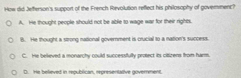 How did Jefferson's support of the French Revolution reflect his philosophy of goverment?
A. He thought people should not be able to wage war for their rights.
B. He thought a strong national government is crucial to a nation's success.
C. He believed a monarchy could successfully protect its citizens from harm.
D. He believed in republican, representative government.