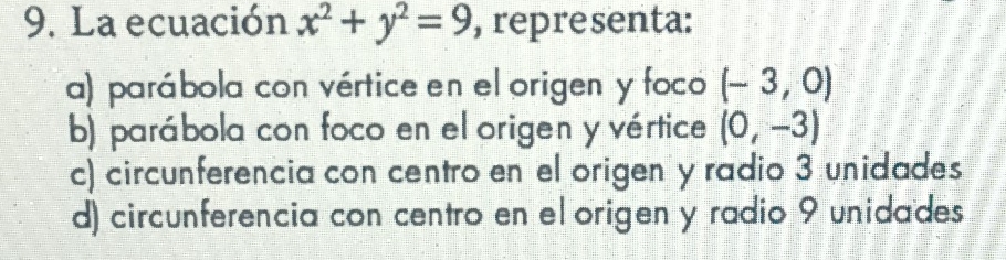 La ecuación x^2+y^2=9 , representa:
a) parábola con vértice en el origen y foco (-3,0)
b) parábola con foco en el origen y vértice (0,-3)
c) circunferencia con centro en el origen y radio 3 unidades
d) circunferencia con centro en el origen y radio 9 unidades