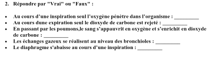 Répondre par "Vrai" ou "Faux" : 
Au cours d'une inspiration seul l*oxygène pénètre dans l'organisme :_ 
Au cours dune expiration seul le dioxyde de carbone est rejeté :_ 
En passant par les poumons,le sang s’appauvrit en oxygène et s’enrichit en dioxyde 
de carbone :_ 
Les échanges gazeux se réalisent au niveau des bronchioles : 
_ 
Le diaphragme s'abaisse au cours d’une inspiration :_