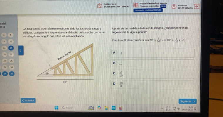 Prueba de Matemática II medio
Establecimient 4712 LICEO SANTA LEONOR Preguntas respondidas Estudiante BElén IGnAcia
QUARDAR Y CONTINUAR DESPLES
s del
ento 32. Una cercha es un elemento estructural de los techos de casas y A partir de las medidas dadas en la imagen, ¿cuántos metros de
edificios. La siguiente imagen muestra el diseño de la cercha con forma largo medirá la viga superior?
4 5 de triángulo rectángulo que reforzará una ampliación:
. 10Para tus cálculos considera sen 20°= 3/10 ;cos 20°= 9/10 y□
14 15
<
10 20
A 9
24 25
B 10
29 30
C  27/10 
D  10/3  < Anterior Siguiente
ESP 8:49
Buscas t ^ = 20