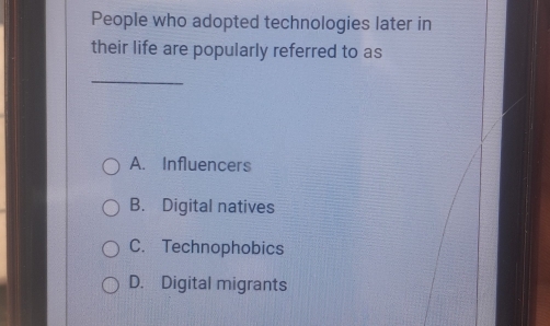 People who adopted technologies later in
their life are popularly referred to as
_
A. Influencers
B. Digital natives
C. Technophobics
D. Digital migrants