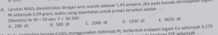 Larutan NiSO₄ dielektrolisis dengan arus searah sebesar 1,93 ampere, jika pada katoda diendapkan lugal
Ni sebanyak 0,59 gram, waktu yang diperlukan untuk proses tersebut adalah . . . .
Diketahui Ar Ni=59 dan F=96,500
A. 200 dt B. 500 dt C. 1000 dt D. 1930 dt E. 9650 dt
tmlisis lanıtan CuSO₄ menggunakan elektroda Pt, terbentuk endapan logam Cu sebanyak 3,175
adaan STP sebanyak