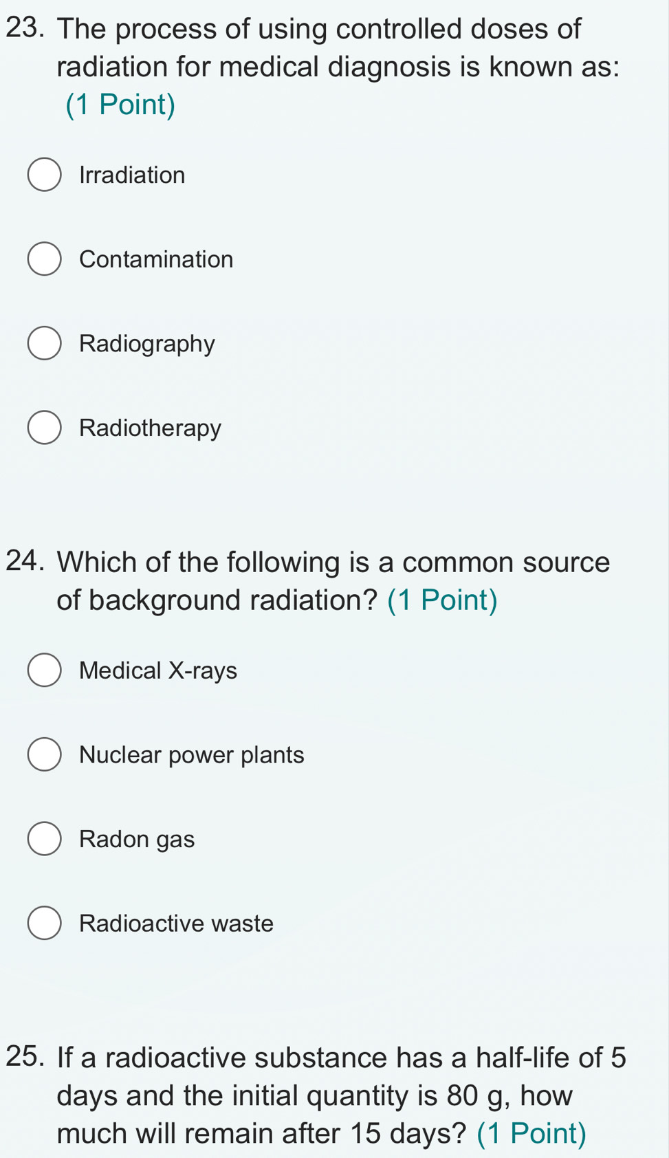 The process of using controlled doses of
radiation for medical diagnosis is known as:
(1 Point)
Irradiation
Contamination
Radiography
Radiotherapy
24. Which of the following is a common source
of background radiation? (1 Point)
Medical X-rays
Nuclear power plants
Radon gas
Radioactive waste
25. If a radioactive substance has a half-life of 5
days and the initial quantity is 80 g, how
much will remain after 15 days? (1 Point)