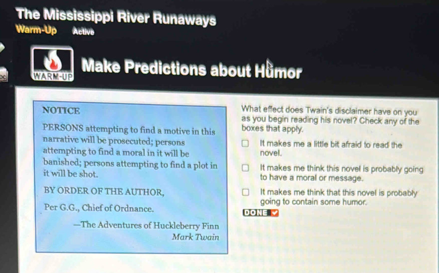 The Mississippi River Runaways
Warm-Up Active
Make Predictions about Hǜmor
WARM-UP
What effect does Twain's disclaimer have on you
noTIcE as you begin reading his novel? Check any of the
PERSONS attempting to find a motive in this boxes that apply.
narrative will be prosecuted; persons It makes me a little bit afraid to read the
attempting to find a moral in it will be novel.
banished; persons attempting to find a plot in It makes me think this novel is probably going
it will be shot. to have a moral or message.
BY ORDER OF THE AUTHOR, It makes me think that this novel is probably
going to contain some humor.
Per G.G., Chief of Ordnance. DONE 
—The Adventures of Huckleberry Finn
Mark Twain