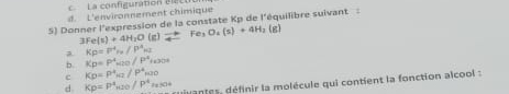 a config u ration e
d. L'environnement chimique
5) Donner l'expression de la constate Kp de l'équilibre suivant :
3Fe(s)+4H_2O(g)leftharpoons Fe_3O_4(s)+4H_2(g)
a Kp=P=P^4v/P^4_N
b. Kp=P^4_H2O/P^4_H_2O2
c Kp=p^4_H2/P^4_H2O
d Kp=p^4_x10/P^4_fx a tes définir la molécule qui contient la fonction alcool :