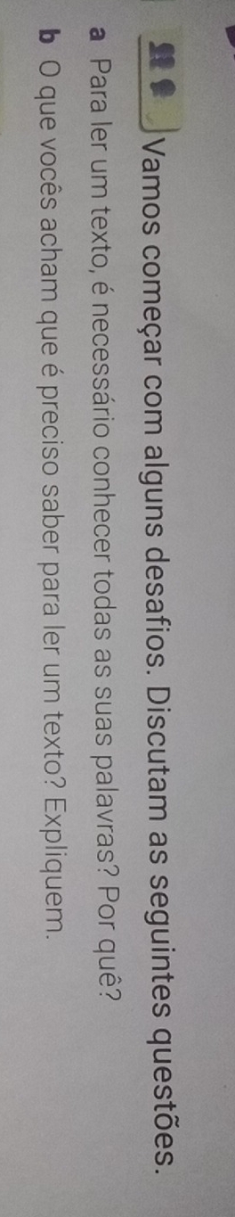 Vamos começar com alguns desafios. Discutam as seguintes questões. 
a Para ler um texto, é necessário conhecer todas as suas palavras? Por quê? 
6 O que vocês acham que é preciso saber para ler um texto? Expliquem.