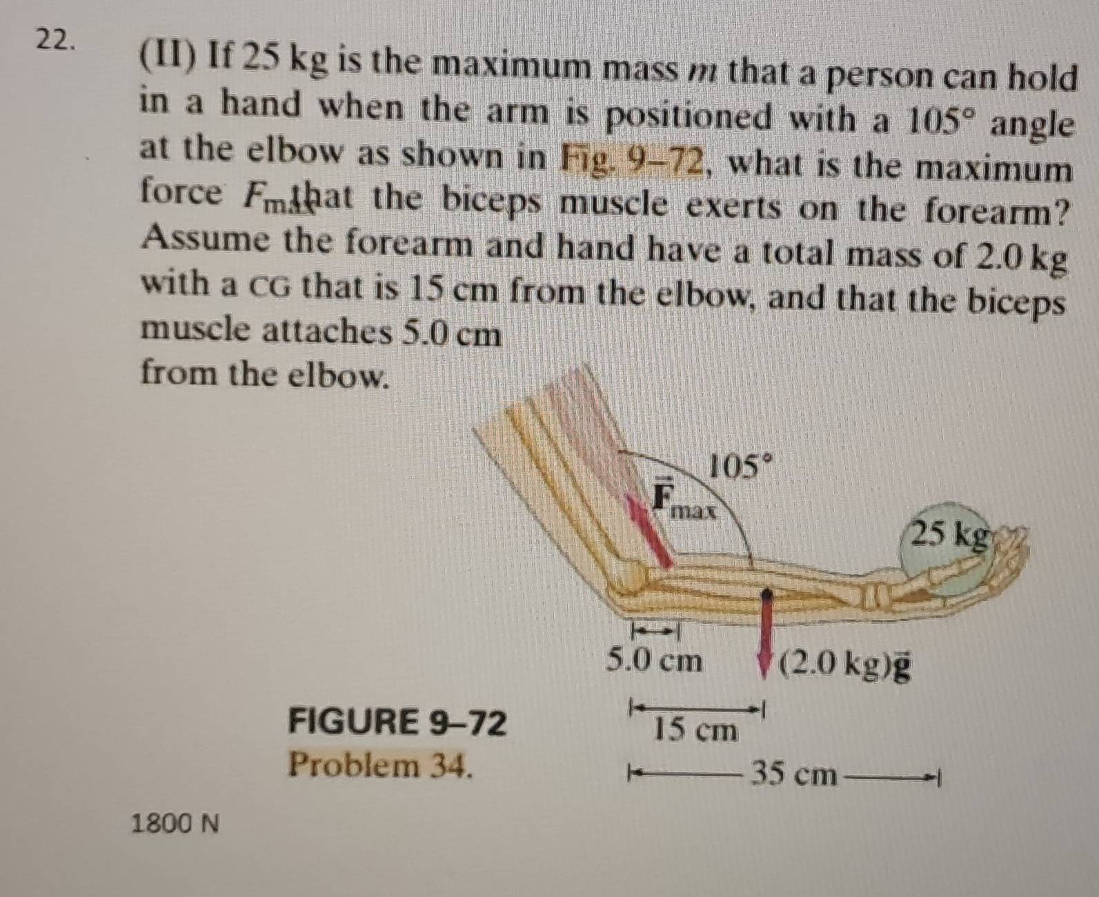 (II) If 25 kg is the maximum mass m that a person can hold
in a hand when the arm is positioned with a 105° angle
at the elbow as shown in Fig. 9-72, what is the maximum
force Fothat the biceps muscle exerts on the forearm?
Assume the forearm and hand have a total mass of 2.0 kg
with a CG that is 15 cm from the elbow, and that the biceps
muscle attaches 5.0 cm
from the elbow.
FIGURE 
Problem 
1800 N