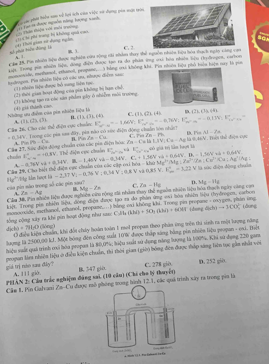 có các phát biểu sau về lợi ích của việc sử dụng pin mặt trời
1) Tạo ra được nguồn năng lượng xanh.
(2) Thân thiện với môi trường.
(3) Chi phí trang bị không quá cao.
CHUO
(4) Thời gian sử dụng ngắn.
SGK
Số phát biểu đúng là
B. 3. C. 2.
Câu 25. Pin nhiên liệu được nghiên cứu rộng rãi nhằm thay thế nguồn nhiê
A. 1.
kiệt. Trong pin nhiên liệu, dòng điện được tạo ra do phản ứng oxi hóa nhiên liệu (hydrogen, carbon
monooxide, methanol, ethanol, propane,...) bằng oxi không khí. Pin nhiên liệu phố biến hiện nay là pin
hydrogen. Pin nhiên liệu có các ưu, nhược điểm sau:
(1) nhiên liệu được bổ sung liên tục.
(2) thời gian hoạt động của pin không bị hạn chế.
(3) không tạo ra các sản phẩm gây ô nhiễm môi trường.
(4) giá thành cao.
Những ưu điểm của pin nhiên liệu là
C. 1),(2),(4)
A. (1), (2), (3). B. (1), (3), (4). D. (2), (3), (4).
Câu 26. Cho các thể điện cực chuẩn:
+0,34V. Trong các pin sau đây, pin nào có sức điện động chuẩn lớn nhất? E_Al^(3+)/Al°=-1,66V;E_Zn^(2+)/Zn°=-0,76V;E_Pb^(2+)/Pb°=-0,13V;E_Cu^(2+)/Cu°=
:
A. Pin Pb-Cu. B. Pin Zn-Cu. C. Pin Zn-Pb.
D. Pin AI-Zn.
Câu 27. Sức điện động chuẩn của các pin diện hóa: Zn-Culal,IV;Cu-Ag là 0.46V. Biết thể điện cực
chuẩn E_(Ag'/Ag)^0=+0.8V. Thế điện cực chuẩn E_Zn^(2+)/Zn^circ  và E_Cu^(2+)/Cu^circ  có giá trị lần lượt là
A. -0,76Vva+0,34V a B.-1,46Vva-0,34V. C.+1,56V /Ag ;
Câu 29. Cho biết thế điện cực chuẩn của các cặp oxi hóa - khử Mg^(2+)/Mg;Zn^(2+)/Zn;Cu^(2+)/Cu;Ag^+ vdot a+0,64V. D.-1,56Vva+0,64V.
Hg^(2+) Hg lần lượt ldot a-2,37V;-0,76V;0,34V;0,8V V a 0,85V.E_(pin)^0=3,22V là sức điện động chuẩn
của pin nào trong số các pin sau?
B. Mg-Zn
C. Zn-Hg
D. Mg-Hg
Câu 3 liện liệu được nghiên cứu rộng rãi nhằm thay thế nguồn nhiên liệu hóa thạch ngày càng cạn
A. Zn-Ag
kiệt. Trong pin nhiên liệu, dòng diện được tạo ra do phản ứng oxi hóa nhiên liệu (hyđrogen, carbon
monooxide, methanol, ethanol, propane,...) bằng oxi không khí. Trong pin propane - oxygen, phản ứng
tổng cộng xảy ra khi pin hoạt động như sau: C_3H_8(khi)+5O_2(khi)+6OH^- (dung dịch) to 3CO (dung
dich)+7H_2O (lỏng)
Ở điều kiện chuẩn, khi đốt cháy hoàn toàn 1 mol propan theo phản ứng trên thì sinh ra một lượng năng
lượng là 2500,00 kJ. Một bóng đèn công suất 10W được thắp sáng bằng pin nhiên liệu propan - oxi. Biết
hiệu suất quá trình oxi hóa propan là 80,0%; hiệu suất sử dụng năng lượng là 100%. Khi sử dụng 220 gam
propan làm nhiên liệu ở điều kiện chuẩn, thì thời gian (giờ) bóng đèn được thắp sáng liên tục gần nhất với
giá trị nào sau đây? C. 278 giờ. D. 252 giờ.
A. 111 giờ. B. 347 giờ.
PHÀN 2: Câu trắc nghiệm đúng sai. (10 câu) (Chỉ cho lý thuyết)
Câu 1. Pin Galvani Zn-Cu được mô trong hình 12.1, các quá trình xảy ra trong pin là